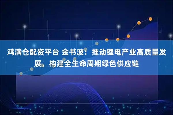 鸿满仓配资平台 金书波：推动锂电产业高质量发展，构建全生命周期绿色供应链