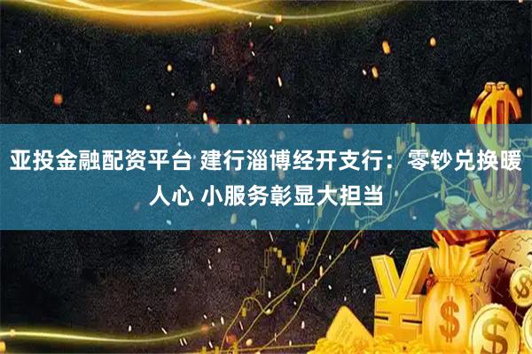 亚投金融配资平台 建行淄博经开支行：零钞兑换暖人心 小服务彰显大担当