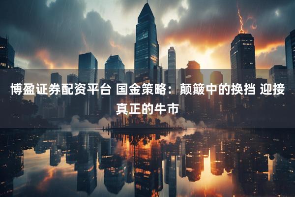 博盈证券配资平台 国金策略：颠簸中的换挡 迎接真正的牛市