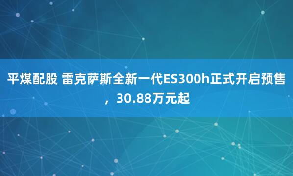 平煤配股 雷克萨斯全新一代ES300h正式开启预售，30.88万元起