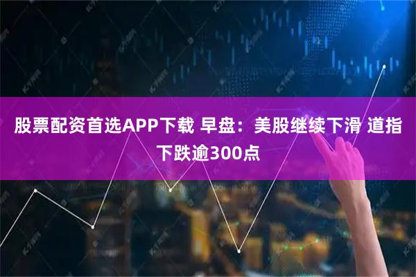 股票配资首选APP下载 早盘：美股继续下滑 道指下跌逾300点