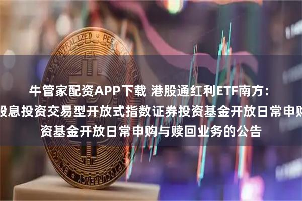 牛管家配资APP下载 港股通红利ETF南方: 南方中证港股通高股息投资交易型开放式指数证券投资基金开放日常申购与赎回业务的公告