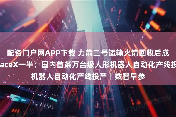 配资门户网APP下载 力箭二号运输火箭回收后成本有望降至SpaceX一半；国内首条万台级人形机器人自动化产线投产｜数智早参