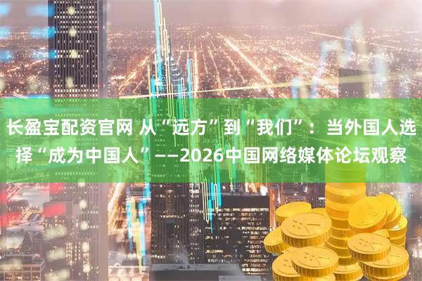 长盈宝配资官网 从“远方”到“我们”：当外国人选择“成为中国人”——2026中国网络媒体论坛观察