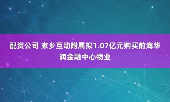 配资公司 家乡互动附属拟1.07亿元购买前海华润金融中心物业