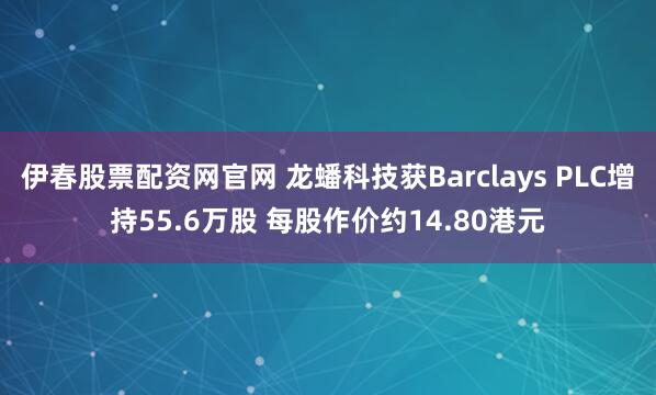 伊春股票配资网官网 龙蟠科技获Barclays PLC增持55.6万股 每股作价约14.80港元