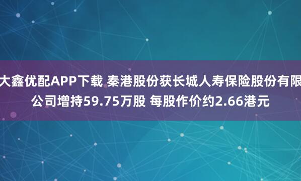 大鑫优配APP下载 秦港股份获长城人寿保险股份有限公司增持59.75万股 每股作价约2.66港元