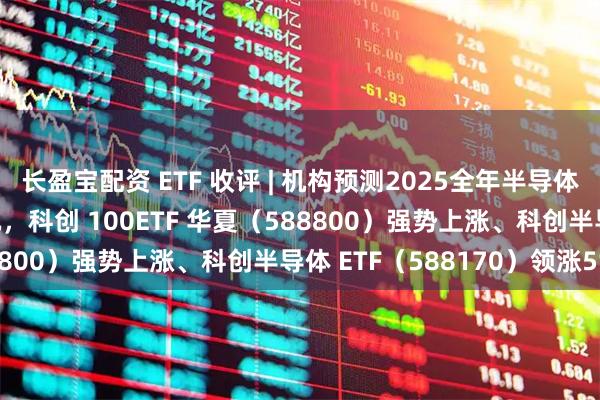 长盈宝配资 ETF 收评 | 机构预测2025全年半导体营收将站上8000亿美元，科创 100ETF 华夏（588800）强势上涨、科创半导体 ETF（588170）领涨5%