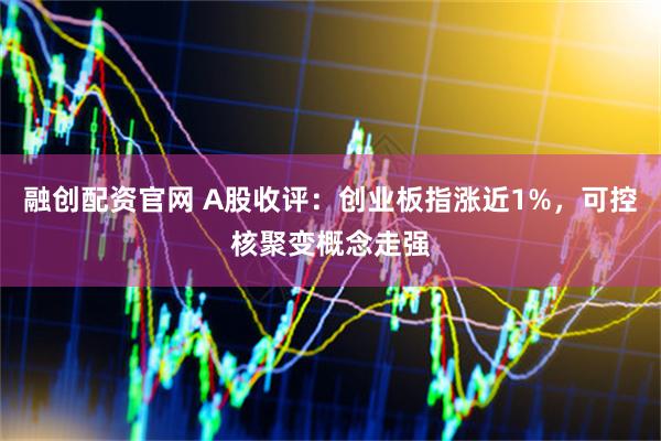 融创配资官网 A股收评：创业板指涨近1%，可控核聚变概念走强