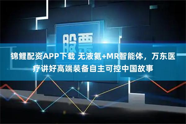 锦鲤配资APP下载 无液氦+MR智能体,万东医疗讲好高端装备自主可控中国故事