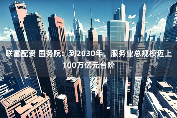 联富配资 国务院：到2030年，服务业总规模迈上100万亿元台阶