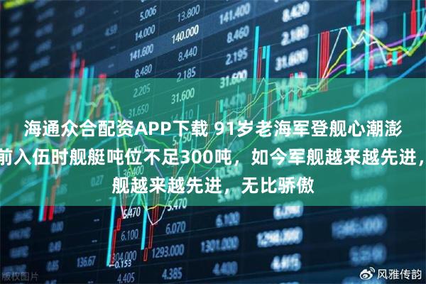 海通众合配资APP下载 91岁老海军登舰心潮澎湃：70年前入伍时舰艇吨位不足300吨，如今军舰越来越先进，无比骄傲