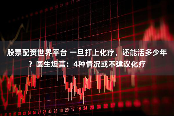股票配资世界平台 一旦打上化疗，还能活多少年？医生坦言：4种情况或不建议化疗