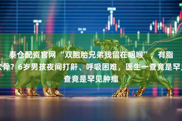 泰仓配资官网 “双胞胎兄弟残留在咽喉”，有脂肪有软骨？6岁男孩夜间打鼾、呼吸困难，医生一查竟是罕见肿瘤