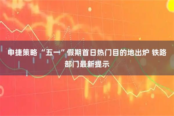 申捷策略 “五一”假期首日热门目的地出炉 铁路部门最新提示
