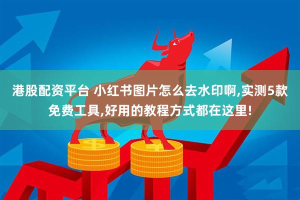 港股配资平台 小红书图片怎么去水印啊,实测5款免费工具,好用的教程方式都在这里!