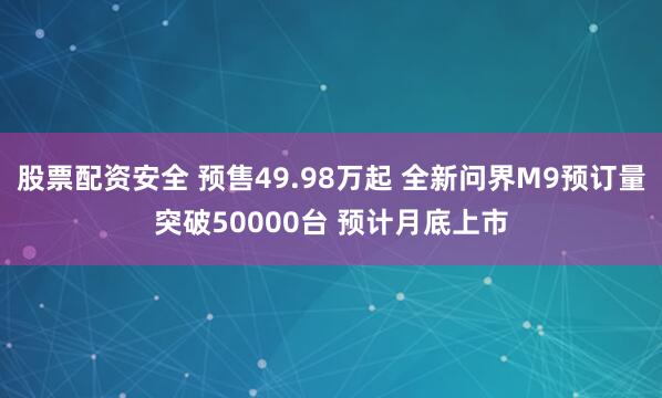 股票配资安全 预售49.98万起 全新问界M9预订量突破50000台 预计月底上市